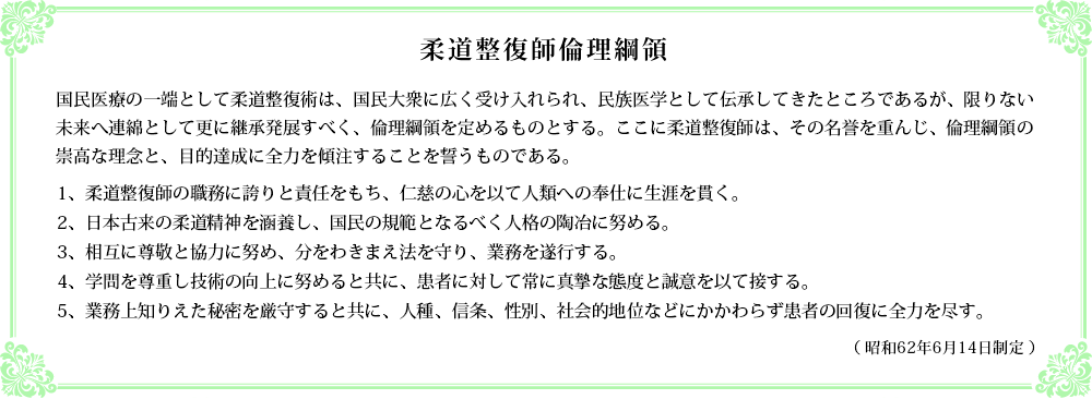 柔道整復師倫理綱領。国民医療の一端として柔道整復術は、国民大衆に広く受け入れられ、民族医学として伝承してきたところであるが、限りない未来へ連綿として更に継承発展すべく、倫理綱領を定めるものとする。ここに柔道整復師は、その名誉を重んじ、倫理綱領の崇高な理念と、目的達成に全力を傾注することを誓うものである。